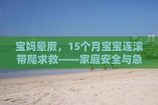 宝妈晕厥，15个月宝宝连滚带爬求救——家庭安全与急救知识普及