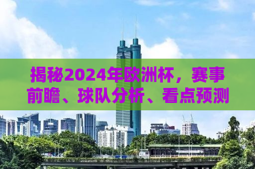 揭秘2024年欧洲杯，赛事前瞻、球队分析、看点预测